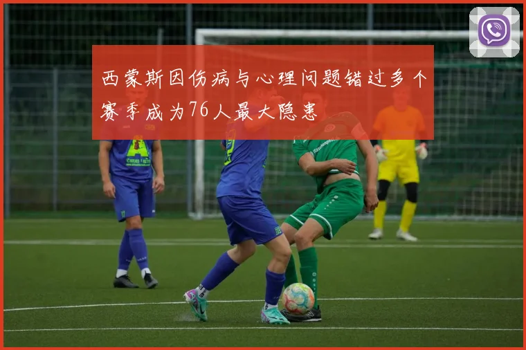 西蒙斯因伤病与心理问题错过多个赛季成为76人最大隐患