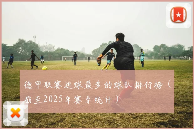 德甲联赛进球最多的球队排行榜（截至2025年赛季统计）