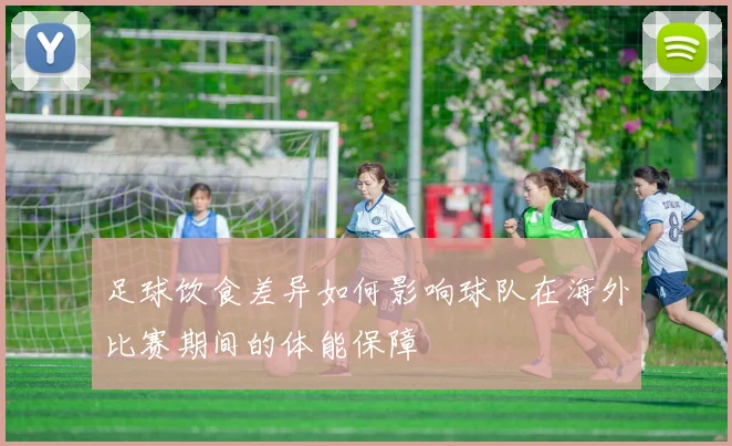足球饮食差异如何影响球队在海外比赛期间的体能保障