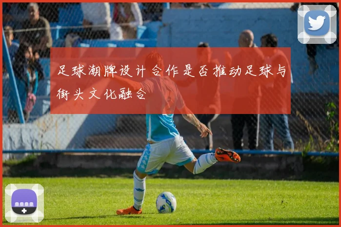 足球潮牌设计合作是否推动足球与街头文化融合