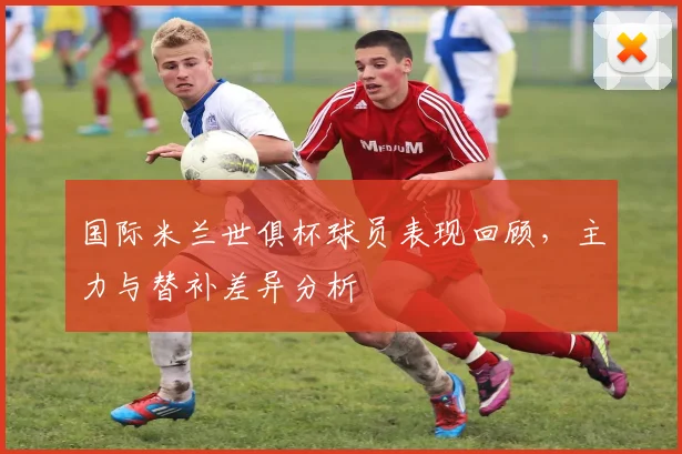 国际米兰世俱杯球员表现回顾，主力与替补差异分析