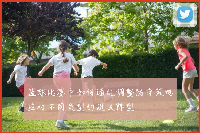 篮球比赛中如何通过调整防守策略应对不同类型的进攻阵型