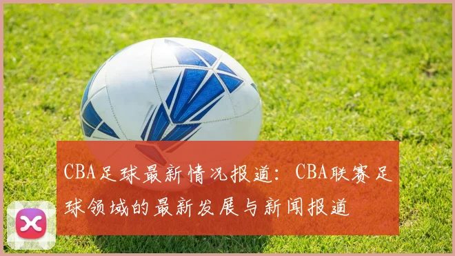 CBA足球最新情况报道:CBA联赛足球领域的最新发展与新闻报道